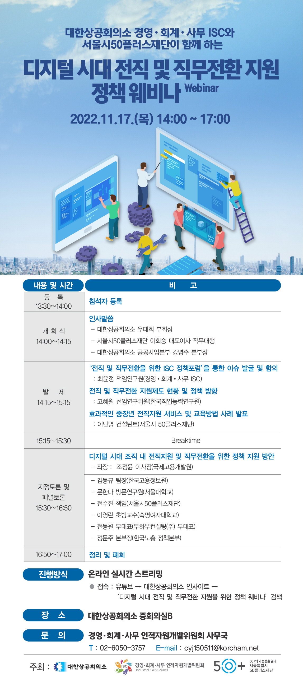 대한상공회의소 경영·회계·사무 ISC와
서울시50플러스재단이 함께 하는
디지털시대 전직 및 직무전환지원
정책 웨비나 Webinar
2022.11.17.() 14:00 ~ 17:00
내용 및 시간
비
고
등록
참석자 등록
13:30~14:00
개회식 14:00~14:15
발제 14:15~15:15
인사말씀
-대한상공회의소 우태희 부회장
- 서울시50플러스재단 이회승 대표이사 직무대행
- 대한상공회의소 공공사업본부 강명수 본부장
'전직 및 직무전환을 위한 ISC 정책포럼'을 통한 이슈 발굴 및 함의
: 최윤정 책임연구원(경영·회계·사무 ISC)
전직 및 직무전환 지원제도 현황 및 정책 방향
: 고혜원 선임연구위원(한국직업능력연구원)
효과적인 중장년 전직지원 서비스 및 교육방법 사례 발표
: 이난영 컨설턴트(서울시 50플러스재단)
15:15 15:30
Breaktime
지정토론 및
패널토론 15:30~16:50
디지털 시대 조직 내 전직지원 및 직무전환을 위한 정책 지원 방안
- 좌장: 조정윤 이사장(국제고용개발원)
-김동규 팀장(한국고용정보원)
-문한나 방문연구원(서울대학교)
- 전수진 책임(서울시50플러스재단)
-이영란 초빙교수(숙명여자대학교)
-전동원 부대표(두하우컨설팅(주) 부대표)
-정문주 본부장(한국노총 정책본부)
16:50~17:00
정리 및 폐회
진행방식
온라인 실시간 스트리밍
접속 : 유튜브 → 대한상공회의소 인사이트 -
'디지털 시대 전직 및 직무전환 지원을 위한 정책 웨비나' 검색
장소
대한상공회의소 중회의실B
문의
경영·회계·사무 인적자원개발위원회 사무국
T: 02-6050-3757 E-mail : cyj150511@korcham.net
주최: 대한상공회의소 ISC 경영·회계·사무 인적자원개발위원회
Industrial Skills Council
50+
50+의 가능성을 열다
50플러스재단