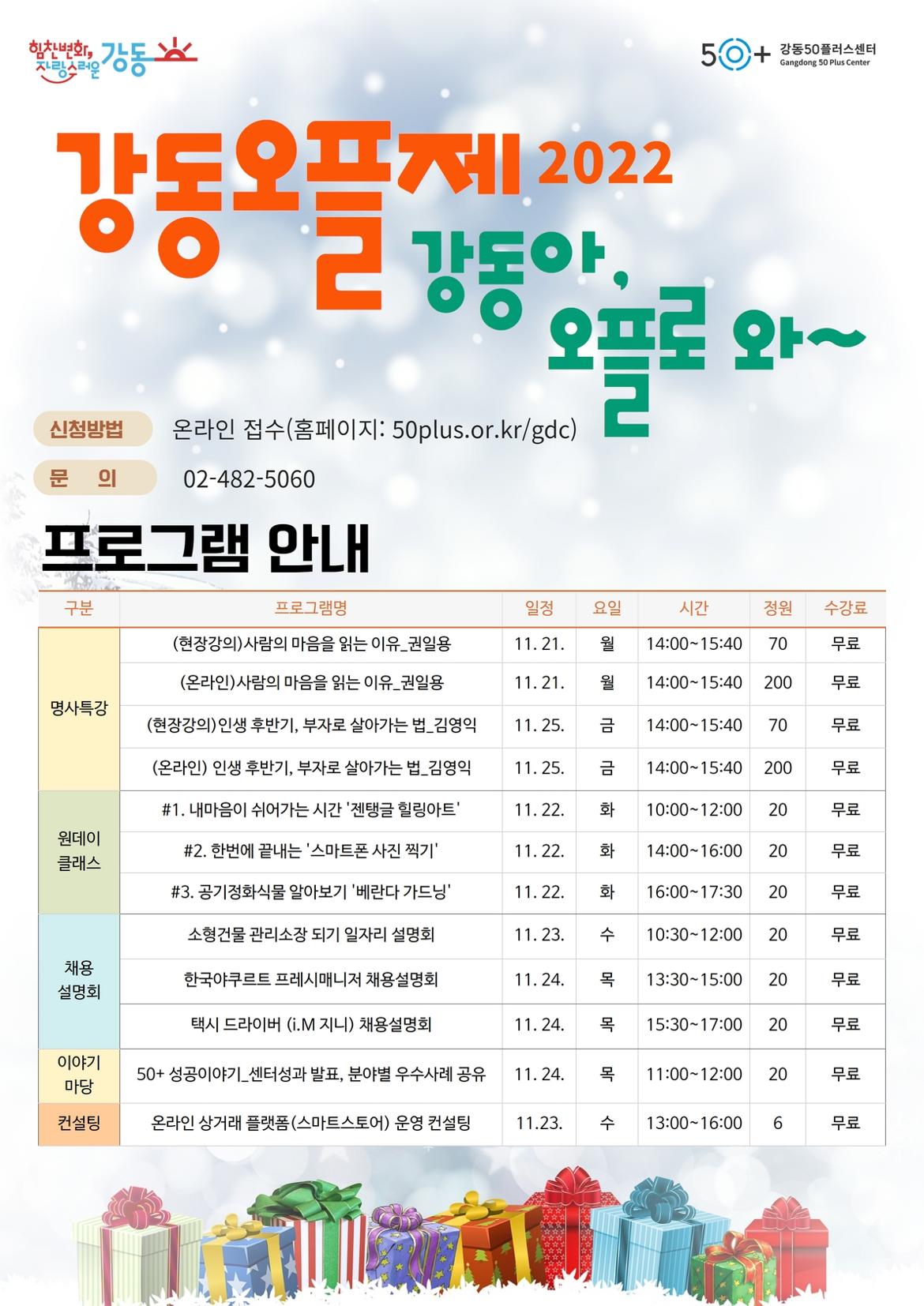 힘찬변화,
자랑스러운
강동
HI
강동오플 2022
신청방법
문 의
50+
강동50플러스센터 Gangdong 50 Plus Center
제
프로 와~
강동아
온라인 접수(홈페이지: 50plus.or.kr/gdc)
02-482-5060
프로그램 안내
구분
프로그램명
일정
(현장강의)사람의 마음을 읽는 이유_권일용 (온라인)사람의 마음을 읽는 이유_권일용
11.21.
요일 월
시간
정원
수강료
14:00-15:40 70
무료
11.21. 월
14:00-15:40 200
명사특강
(현장강의) 인생 후반기, 부자로 살아가는 법_김영익
11.25. 금
14:00-15:40 70
(온라인) 인생 후반기, 부자로 살아가는 법_김영익
11. 25. 금
14:00-15:40 200
원데이 클래스
#1. 내마음이 쉬어가는 시간 '젠탱글 힐링아트' #2. 한번에 끝내는 '스마트폰 사진 찍기' #3. 공기정화식물 알아보기 '베란다 가드닝' 소형건물 관리소장 되기 일자리 설명회
11.22. 화
10:00-12:00 20
11.22. 화
14:00-16:00 20
11. 22. 화
16:00-17:30 20
11. 23. 수
10:30-12:00 20
무료
무료
무료
무료
무료
무료
무료
채용 설명회
한국야쿠르트 프레시매니저 채용설명회
11. 24. 목
13:30-15:00 20
무료
택시 드라이버 (i.M 지니) 채용설명회
11. 24. 목
15:30-17:00 20
무료
이야기 마당
50+ 성공이야기_센터성과 발표, 분야별 우수사례 공유
11. 24. 목
11:00-12:00 20
무료
컨설팅
온라인 상거래 플랫폼(스마트스토어) 운영 컨설팅
11.23. 수
13:00-16:00 6
무료