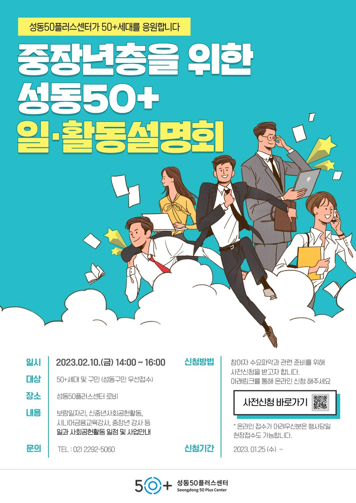 성동50플러스센터가 50+세대를 응원합니다
중장년층을 위한
성동50+
일·활동설명회
일시
2023.02.10.() 14:00~ 16:00
신청방법
참여자 수요파악과 관련 준비를 위해 사전신청을 받고자 합니다.
대상
50+세대 및 구민 (성동구민 우선접수)
장소
성동50플러스센터 로비
내용
보람일자리, 신중년사회공헌활동, 시니어금융교육강사, 중장년 강사 등 일과 사회공헌활동 일정 및 사업안내
아래링크를 통해 온라인 신청 해주세요
사전신청 바로가기
* 온라인 접수가 어려우신분은 행사당일
문의
TEL: 02) 2292-5060
현장접수도 가능합니다.
신청기간
202.01.25 (수) ~
50+
성동50플러스센터
Seongdong 50 Plus Center