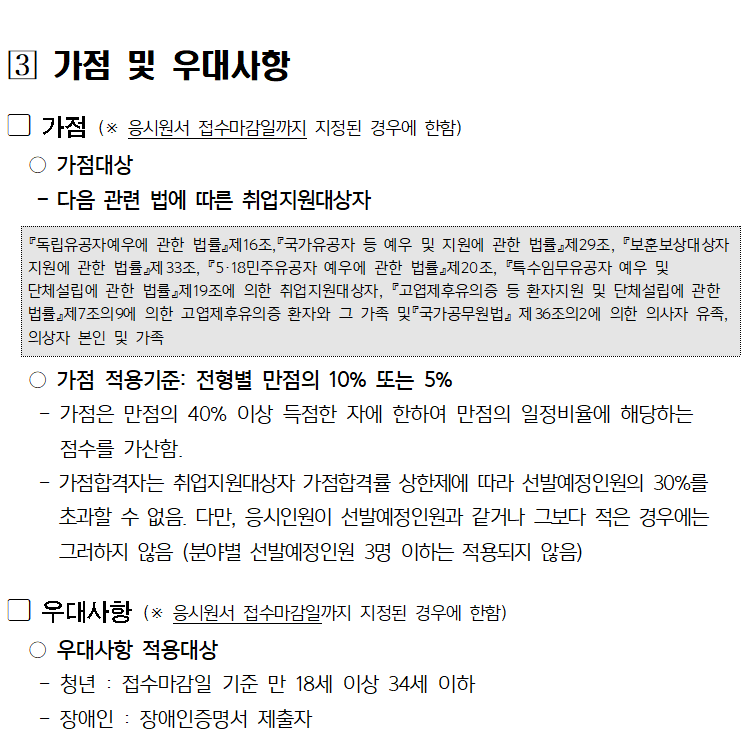 [3] 가점 및 우대사항
가점 (※ 응시원서 접수마감일까지 지정된 경우에 한함)
○가점대상
다음 관련 법에 따른 취업지원대상자
『독립유공자예우에 관한 법률』제16조,『국가유공자 등 예우 및 지원에 관한 법률』제29조, 『보훈보상대상자 지원에 관한 법률』제33조, 『5·18민주유공자 예우에 관한 법률』제20조, 『특수임무유공자 예우 및
단체설립에 관한 법률』제19조에 의한 취업지원대상자, 『고엽제후유의증 등 환자지원 및 단체설립에 관한 법률』제7조의9에 의한 고엽제후유의증 환자와 그 가족 및 국가공무원법』제36조의2에 의한 의사자 유족, 의상자 본인 및 가족
○가점 적용기준: 전형별 만점의 10% 또는 5%
-
-
가점은 만점의 40% 이상 득점한 자에 한하여 만점의 일정비율에 해당하는
점수를 가산함.
가점합격자는 취업지원대상자 가점합격률 상한제에 따라 선발예정인원의 30%를 초과할 수 없음. 다만, 응시인원이 선발예정인원과 같거나 그보다 적은 경우에는 그러하지 않음 (분야별 선발예정인원 3명 이하는 적용되지 않음)
우대사항 (※ 응시원서 접수마감일까지 지정된 경우에 한함)
○우대사항 적용대상
-
-
청년 : 접수마감일 기준 만 18세 이상 34세 이하
장애인 : 장애인증명서 제출자