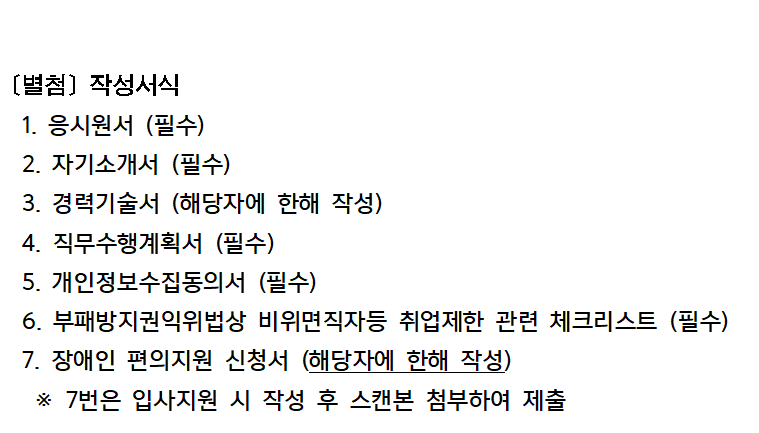[별첨] 작성서식
1. 응시원서 (필수)
2. 자기소개서 (필수)
3. 경력기술서 (해당자에 한해 작성)
4. 직무수행계획서 (필수)
5. 개인정보수집동의서 (필수)
6. 부패방지권익위법상 비위면직자등 취업제한 관련 체크리스트(필수)
7. 장애인 편의지원 신청서 (해당자에 한해 작성)
※ 7번은 입사지원 시 작성 후 스캔본 첨부하여 제출