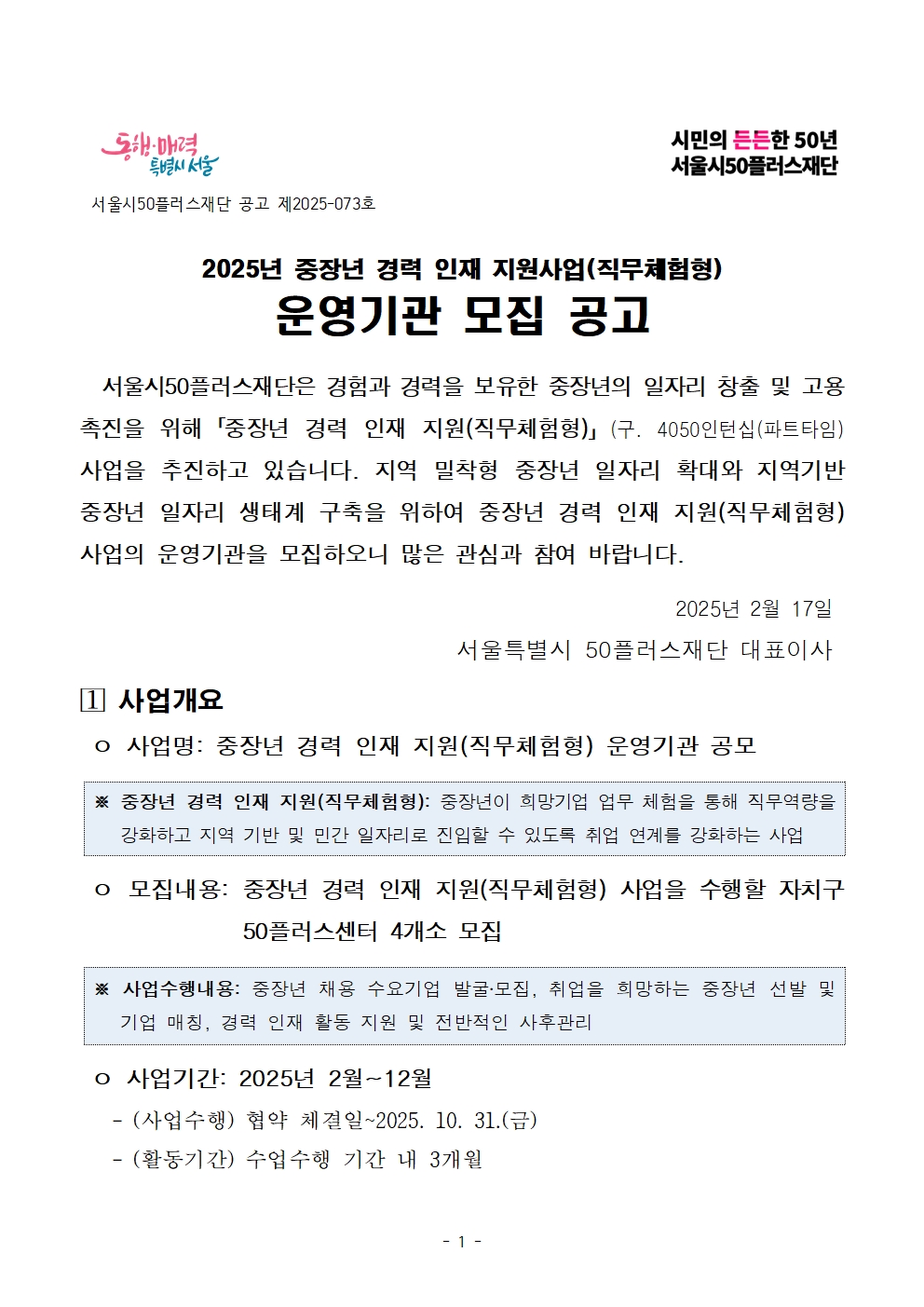 동행·매력 특별시 서울

서울시50플러스재단 공고 제2025-073호

시민의 든든한 50년 서울시50플러스재단

2025년 중장년 경력 인재 지원사업(직무체험형)

운영기관 모집 공고

서울시50플러스재단은 경험과 경력을 보유한 중장년의 일자리 창출 및 고용 촉진을 위해「중장년 경력 인재 지원(직무체험형)」 (구. 4050인턴십(파트타임) 사업을 추진하고 있습니다. 지역 밀착형 중장년 일자리 확대와 지역기반 중장년 일자리 생태계 구축을 위하여 중장년 경력 인재 지원(직무체험형) 사업의 운영기관을 모집하오니 많은 관심과 참여 바랍니다.

2025년 2월 17일

서울특별시 50플러스재단 대표이사

1 사업개요

o 사업명: 중장년 경력 인재 지원(직무체험형) 운영기관 공모

※ 중장년 경력 인재 지원(직무체험형): 중장년이 희망기업 업무 체험을 통해 직무역량을 강화하고 지역 기반 및 민간 일자리로 진입할 수 있도록 취업 연계를 강화하는 사업

o 모집내용: 중장년 경력 인재 지원(직무체험형) 사업을 수행할 자치구 50플러스센터 4개소 모집

※ 사업수행내용: 중장년 채용 수요기업 발굴·모집, 취업을 희망하는 중장년 선발 및 기업 매칭, 경력 인재 활동 지원 및 전반적인 사후관리

o 사업기간: 2025년 2월~12월

- (사업수행) 협약 체결일~2025. 10. 31.(금)

- (활동기간) 수업수행 기간 내 3개월
