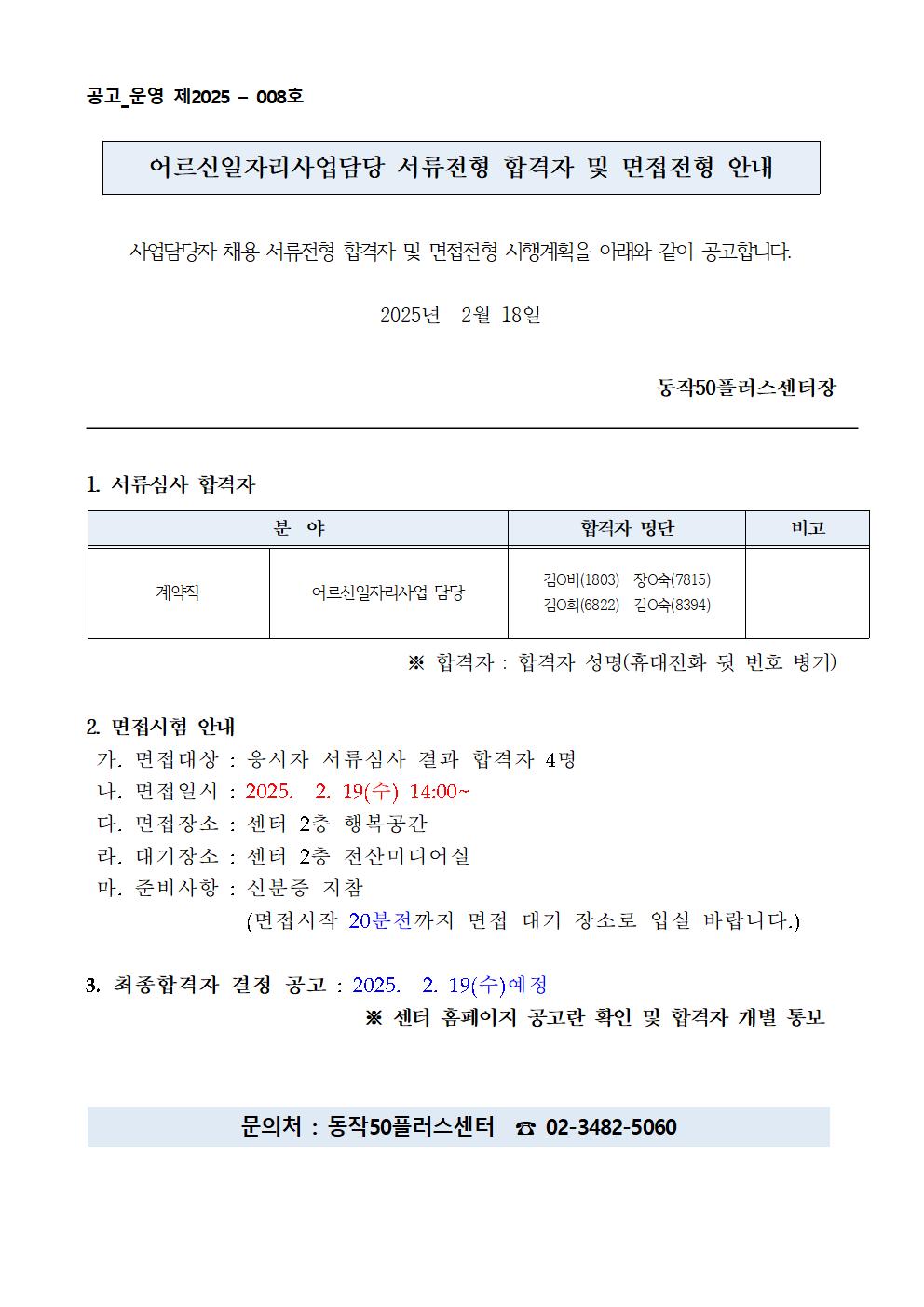 공고_운영 제2025 - 008호

어르신일자리사업담당 서류전형 합격자 및 면접전형 안내

사업담당자 채용 서류전형 합격자 및 면접전형 시행계획을 아래와 같이 공고합니다.

2025년 2월 18일

동작50플러스센터장

1. 서류심사 합격자

분야
계약직
어르신 일자리사업 담당
합격자 명단
김○비(1803) 장숙(7815) 김O희(6822) 김숙(8394)
비고
※ 합격자 : 합격자 성명(휴대전화 뒷 번호 병기)

2. 면접시험 안내

가. 면접대상 : 응시자 서류심사 결과 합격자 4명

나. 면접일시 : 2025. 2. 19(수) 14:00~

다. 면접장소 : 센터 2층 행복공간

라. 대기장소 : 센터 2층 전산미디어실

마. 준비사항 : 신분증 지참

(면접시작 20분전까지 면접 대기 장소로 입실 바랍니다.)

3. 최종합격자 결정 공고: 2025. 2. 19(수)예정

※ 센터 홈페이지 공고란 확인 및 합격자 개별 통보

문의처 : 동작50플러스센터 02-3482-5060