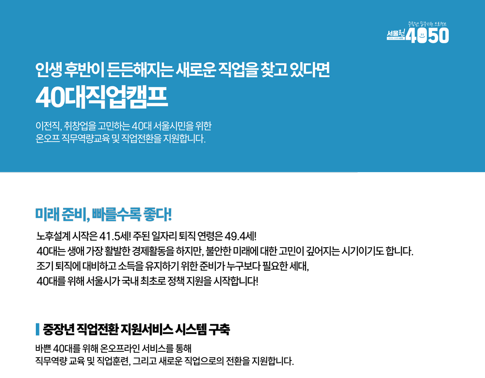 인생후반이 든든해지는 새로운 직업을 찾고 있다면
40대직업캠프
이전직, 취창업을 고민하는 40대 서울시민을 위한 온오프 직무역량교육 및 직업전환을 지원합니다.
미래준비, 빠를수록 좋다!
노후설계 시작은 41.5세! 주된 일자리 퇴직 연령은 49.4세
40대는 생애 가장 활발한 경제활동을하지만, 불안한 미래에 대한 고민이 깊어지는 시기이기도 합니다.
조기 퇴직에 대비하고 소득을 유지하기 위한 준비가 누구보다 필요한 세대,
40대를 위해 서울시가 국내 최초로 정책 지원을 시작합니다!
중장년 직업전환지원서비스 시스템구축
바쁜 40대를 위해 온오프라인 서비스를 통해
직무역량교육 및 직업훈련, 그리고 새로운 직업으로의 전환을 지원합니다.