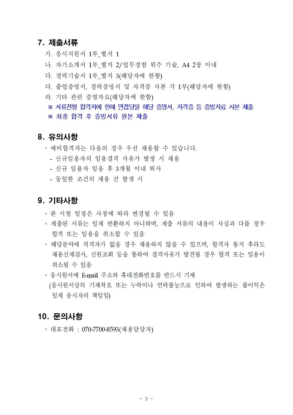 7. 제출서류 
가. 응시지원서 1부_별지 1

나. 자기소개서 1부_별지 2/업무경험 위주 기술, A4 2장 이내

다. 경력기술서 1부_별지 3(해당자에 한함)

다. 졸업증명서, 경력증명서 및 자격증 사본 각 1부(해당자에 한함)

라. 기타 관련 증빙자료(해당자에 한함)

※ 서류전형 합격자에 한해 면접당일 해당 증명서, 자격증 등 증빙자료 사본 제출

※ 최종 합격 후 증빙서류 원본 제출

8. 유의사항
예비합격자는 다음의 경우 우선 채용할 수 있습니다.

- 신규임용자의 임용결격 사유가 발생 시 채용

- 신규 임용자 임용 후 3개월 이내 퇴사

- 동일한 조건의 채용 건 발생 시

9. 기타사항

。본 시험 일정은 사정에 따라 변경될 수 있음

。제출된 서류는 일체 반환하지 아니하며, 제출 서류의 내용이 사실과 다를 경우 합격 또는 임용을 취소할 수 있음

。해당분야에 적격자가 없을 경우 채용하지 않을 수 있으며, 합격자 통지 후라도 채용신체검사, 신원조회 등을 통하여 결격사유가 발견될 경우 합격 또는 임용이 취소될 수 있음

。응시원서에 E-mail 주소와 휴대전화번호를 반드시 기재

(응시원서상의 기재착오 또는 누락이나 연락불능으로 인하여 발생하는 불이익은

일체 응시자의 책임임)

10. 문의사항

。대표전화: 070-7700-8593(채용담당자)