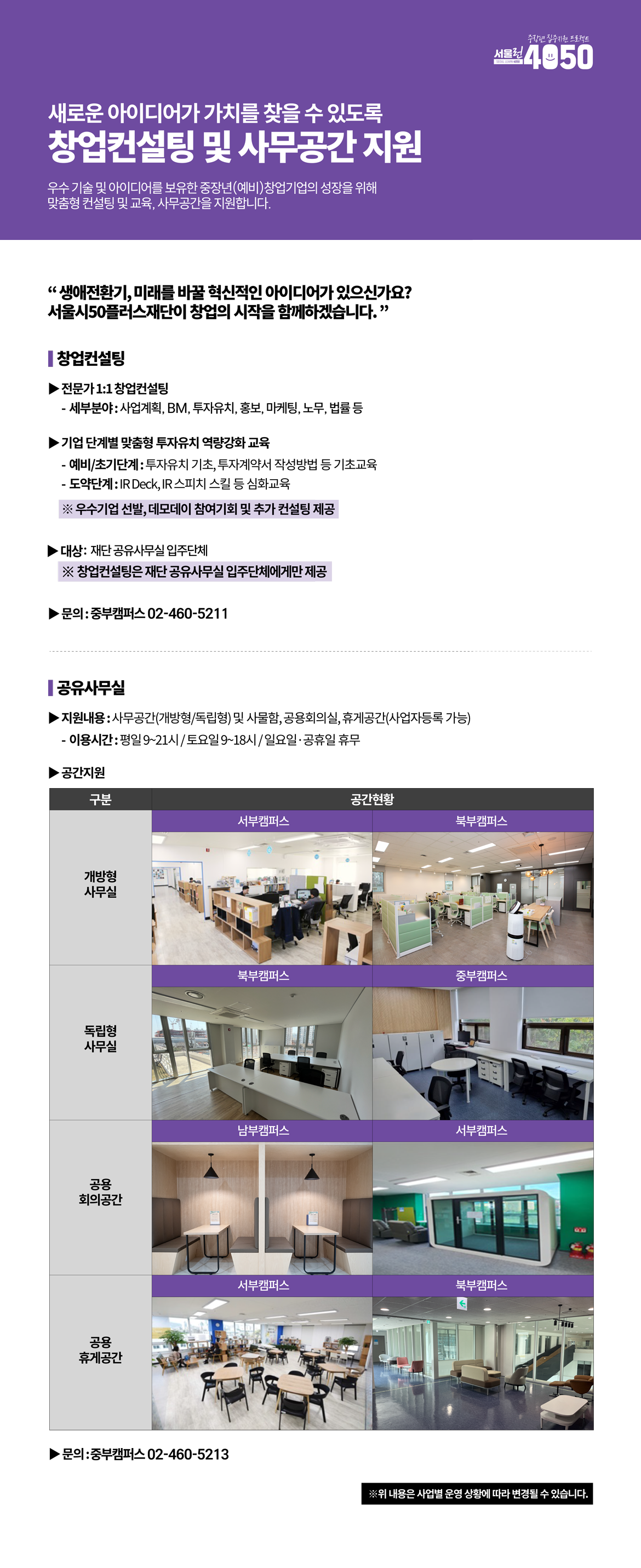 
새로운 아이디어가 가치를 찾을 수 있도록
창업컨설팅 및 사무공간지원
우수기술 및 아이디어를 보유한 중장년(예비)창업기업의 성장을 위해 맞춤형 컨설팅 및 교육
, 사무공간을 지원합니다.
'생애전환기, 미래를 바꿀 혁신적인 아이디어가 있으신가요?
서울시50플러스재단이 창업의 시작을 함께하겠습니다.'
창업컨설팅
전문가1:1 창업컨설팅
- 세부분야:사업계획,BM,투자유치,홍보,마케팅,노무,법률 등
기업 단계별 맞춤형 투자유치 역량강화 교육
- 예비/초기단계:투자유치 기초, 투자계약서 작성방법 등 기초교육
- 도약단계:IR Deck, IR 스피치 스킬 등 심화교육
※ 우수기업 선발, 데모데이 참여기회 및 추가 컨설팅 제공
대상:재단 공유사무실 입주단체
※ 창업컨설팅은 재단공유사무실 입주단체에게만 제공
·문의:중부캠퍼스 02-460-5211
공유사무실
지원내용:사무공간(개방형/독립형) 및 사물함, 공용회의실, 휴게공간(사업자등록 가능)
- 이용시간:평일9~21시/토요일9~18시/일요일,공휴일 휴무
공간지원
하단에 대체표 작성

문의:중부캠퍼스 02-460-5213
※위 내용은 사업별 운영 상황에 따라 변경될 수 있습니다.