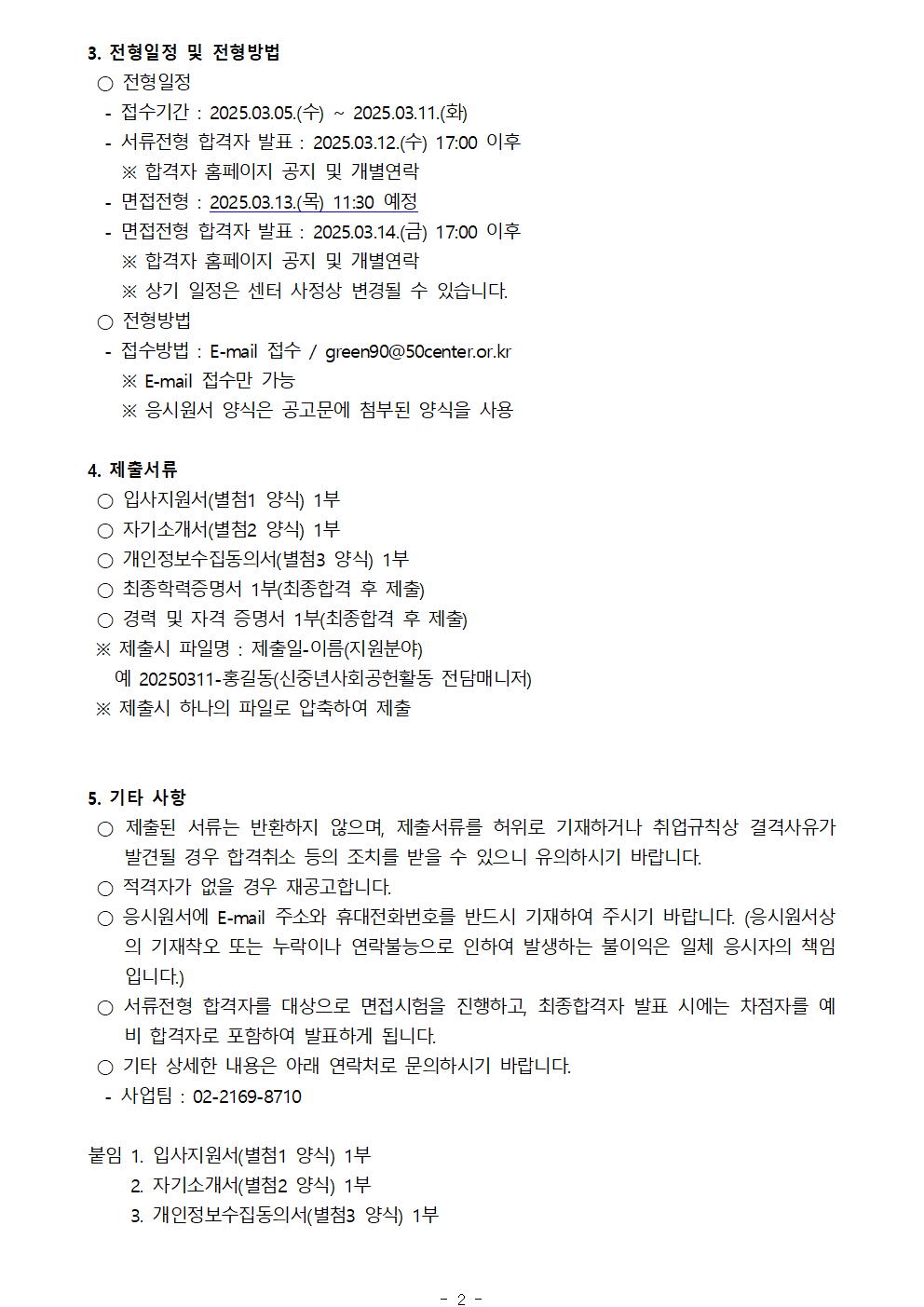 3. 전형일정 및 전형방법
○ 전형일정
-접수기간 : 2025.03.05.(수) 2025.03.11.(화)
-서류전형 합격자 발표: 2025.03.12.(수) 17:00 이후
※ 합격자 홈페이지 공지 및 개별연락
-면접전형 : 2025.03.13.(목) 11:30 예정
-면접전형 합격자 발표: 2025.03.14.(금) 17:00 이후
※ 합격자 홈페이지 공지 및 개별연락
※ 상기 일정은 센터 사정상 변경될 수 있습니다.
○ 전형방법
-접수방법 : E-mail 접수/green90@50center.or.kr
※ E-mail 접수만 가능
※ 응시원서 양식은 공고문에 첨부된 양식을 사용
4. 제출서류
○ 입사지원서(별첨1 양식) 1부
○ 자기소개서(별첨2 양식) 1부
○ 개인정보수집동의서(별첨3 양식) 1부
○ 최종학력증명서 1부(최종합격 후 제출)
○ 경력 및 자격 증명서 1부(최종합격 후 제출)
※ 제출시 파일명 : 제출일-이름(지원분야)
예 20250311-홍길동(신중년사회공헌활동 전담매니저)
※ 제출시 하나의 파일로 압축하여 제출
5. 기타 사항
○ 제출된 서류는 반환하지 않으며, 제출서류를 허위로 기재하거나 취업규칙상 결격사유가 발견될 경우 합격취소 등의 조치를 받을 수 있으니 유의하시기 바랍니다.
○ 적격자가 없을 경우 재공고합니다.
○ 응시원서에 E-mail 주소와 휴대전화번호를 반드시 기재하여 주시기 바랍니다. (응시원서상 의 기재착오 또는 누락이나 연락불능으로 인하여 발생하는 불이익은 일체 응시자의 책임 입니다.)
○ 서류전형 합격자를 대상으로 면접시험을 진행하고, 최종합격자 발표 시에는 차점자를 예 비 합격자로 포함하여 발표하게 됩니다.
○ 기타 상세한 내용은 아래 연락처로 문의하시기 바랍니다.
-사업팀 : 02-2169-8710
붙임 
1. 입사지원서(별첨1 양식) 1부
2. 자기소개서(별첨2 양식) 1부
3. 개인정보수집동의서(별첨3 양식) 1부