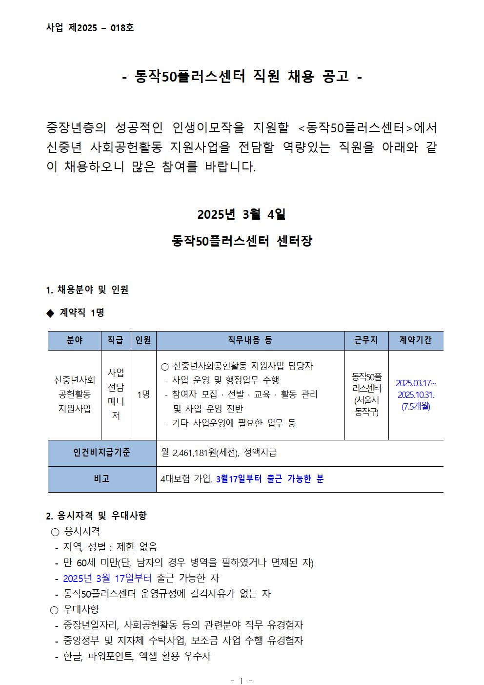 사업 제2025 - 018호
- 동작50플러스센터 직원 채용 공고-
중장년층의 성공적인 인생이모작을 지원할 <동작50플러스센터>에서 신중년 사회공헌활동 지원사업을 전담할 역량있는 직원을 아래와 같 이 채용하오니 많은 참여를 바랍니다.
2025년 3월 4일
동작50플러스센터 센터장
1. 채용분야 및 인원
계약직 1명
분야
신중년사회
공헌활동
지원사업
직급
사업전담 매니저
1명
인원
직무내용 등
○ 신중년사회공헌활동 지원사업 담당자
-사업 운영 및 행정업무 수행
-참여자 모집 · 선발 · 교육 · 활동 관리 및 사업 운영 전반
-기타 사업운영에 필요한 업무 등
근무지
동작50플러스센터(서울시 동작구)
계약기간
2025.03.17~2025.10.31.
(7.5개월)
인건비지급기준
월 2,461,181원(세전), 정액지급
비고
4대보험 가입, 3월17일부터 출근 가능한 분
2. 응시자격 및 우대사항
○ 응시자격
-지역, 성별 : 제한 없음
-만 60세 미만(단, 남자의 경우 병역을 필하였거나 면제된 자)
-2025년 3월 17일부터 출근 가능한 자
-동작50플러스센터 운영규정에 결격사유가 없는 자
○ 우대사항
-중장년일자리, 사회공헌활동 등의 관련분야 직무 유경험자
-중앙정부 및 지자체 수탁사업, 보조금 사업 수행 유경험자 
-한글, 파워포인트, 엑셀 활용 우수자